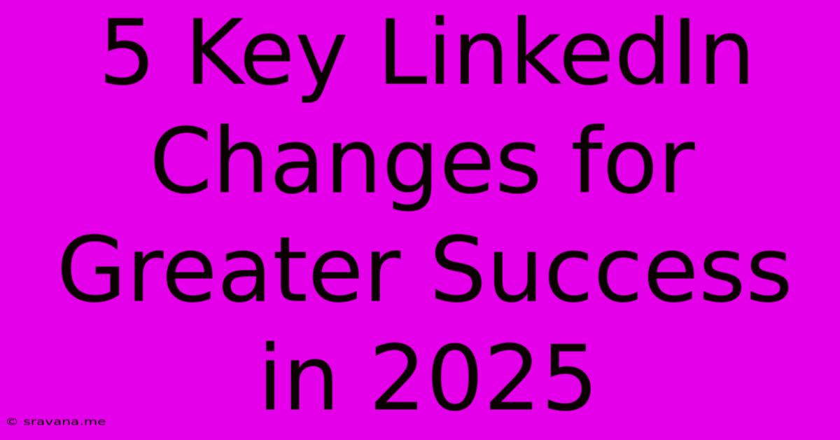 5 Key LinkedIn Changes For Greater Success In 2025