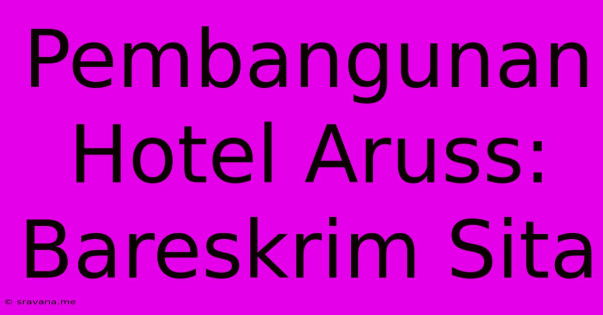 Pembangunan Hotel Aruss: Bareskrim Sita