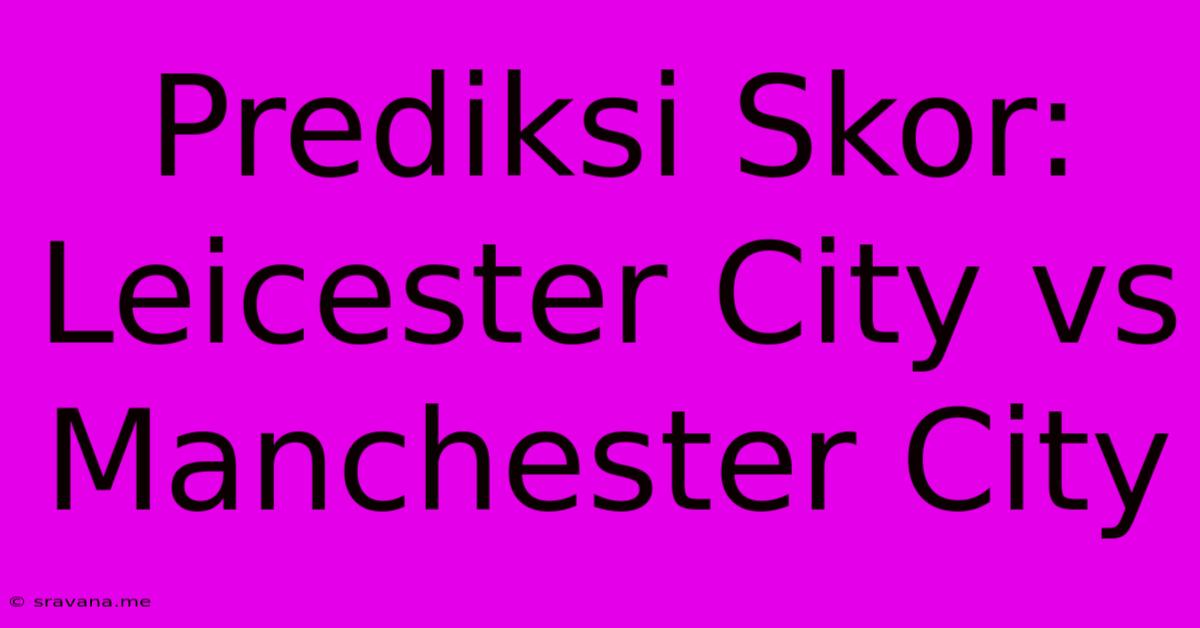 Prediksi Skor: Leicester City Vs Manchester City