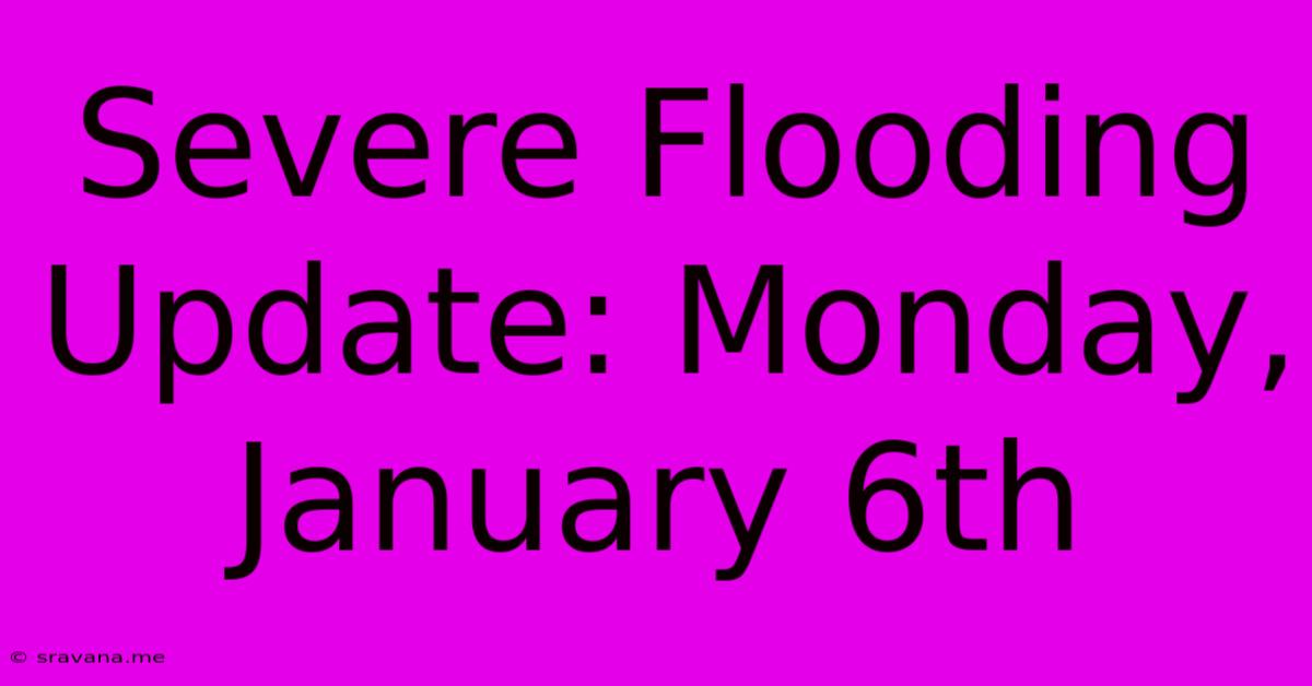 Severe Flooding Update: Monday, January 6th