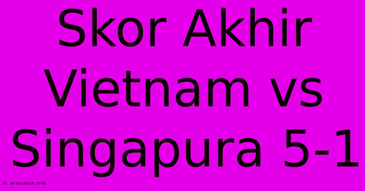 Skor Akhir Vietnam Vs Singapura 5-1